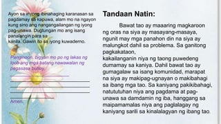 Ayon sa inyong ibinahaging karanasan sa
pagdamay sa kapuwa, alam mo na ngayon
kung sino ang nangangailangan ng iyong
pag-unawa. Dugtungan mo ang isang
panalangin para sa
kanila. Gawin ito sa iyong kuwaderno.
Panginoon, bigyan mo po ng lakas ng
loob ang mga batang nawawalan ng
pagasasa buhay.
_______________________
_______________________________
_______________________________
_______________________________
_________________
Amen.
Tandaan Natin:
Bawat tao ay maaaring magkaroon
ng oras na siya ay masayang-masaya,
ngunit may mga panahon din na siya ay
malungkot dahil sa problema. Sa ganitong
pagkakataon,
kakailanganin niya ng taong puwedeng
dumamay sa kaniya. Dahil bawat tao ay
gumagalaw sa isang komunidad, marapat
na siya ay makipag-ugnayan o makibahagi
sa ibang mga tao. Sa kaniyang pakikibahagi,
natututuhan niya ang pagdama at pag-
unawa sa damdamin ng iba, hanggang sa
maipamamalas niya ang paglalagay ng
kaniyang sarili sa kinalalagyan ng ibang tao.
 
