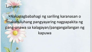 Layunin:
•Nakapagbabahagi ng sariling karanasan o
makabuluhang pangyayaring nagpapakita ng
pang-unawa sa kalagayan/pangangailangan ng
kapuwa
 