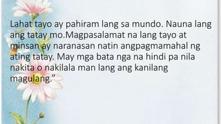 Lahat tayo ay pahiram lang sa mundo. Nauna lang
ang tatay mo.Magpasalamat na lang tayo at
minsan ay naranasan natin angpagmamahal ng
ating tatay. May mga bata nga na hindi pa nila
nakita o nakilala man lang ang kanilang
magulang.”
 