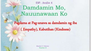 ESP- Aralin 4
Damdamin Mo,
Nauunawaan Ko
Pagdama at Pag-unawa sa damdamin ng iba
( Empathy), Kabutihan (Kindness)
Ronelyn V. Valeroso
Teacher II
 