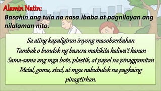 Basahin ang tula na nasa ibaba at pagnilayan ang
nilalaman nito.
Saatingkapaligiraninyongmaoobserbahan
Tambako bundokngbasuramakikitakaliwa’tkanan
Sama-samaangmgabote,plastik,atpapelna pinaggamitan
Metal,goma,steel,atmganabubuloknapagkaing
pinagtirhan.
 