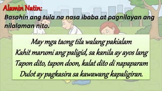 Basahin ang tula na nasa ibaba at pagnilayan ang
nilalaman nito.
May mgataongtilawalang pakialam
Kahitmarumi ang paligid, sa kanilaay ayoslang
Tapon dito, tapondoon, kalatdito di napaparam
Dulot ay pagkasirasa kawawangkapaligiran.
 