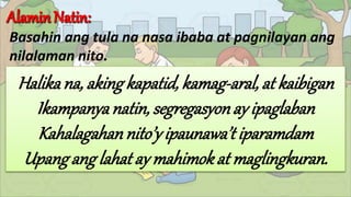 Basahin ang tula na nasa ibaba at pagnilayan ang
nilalaman nito.
Halikana, aking kapatid, kamag-aral, at kaibigan
Ikampanyanatin, segregasyonay ipaglaban
Kahalagahannito’yipaunawa’tiparamdam
Upangang lahat ay mahimokat maglingkuran.
 