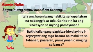 Sagutin ang sumusunod na tanong:
Itala ang karaniwang nakikita sa kapaligiran
na nabanggit sa tula. Ganito rin ba ang
sitwasyon sa inyong pamayanan?
Bakit kailangang paghiwa-hiwalayin o i-
segregate ang mga basura na makikita sa
tahanan, paaralan, pamayanan o maging
sa bansa?
 