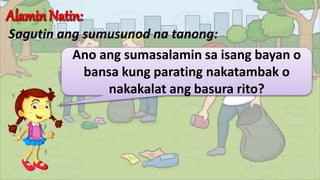 Sagutin ang sumusunod na tanong:
Ano ang sumasalamin sa isang bayan o
bansa kung parating nakatambak o
nakakalat ang basura rito?
 