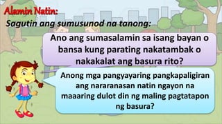 Sagutin ang sumusunod na tanong:
Ano ang sumasalamin sa isang bayan o
bansa kung parating nakatambak o
nakakalat ang basura rito?
Anong mga pangyayaring pangkapaligiran
ang nararanasan natin ngayon na
maaaring dulot din ng maling pagtatapon
ng basura?
 
