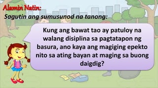 Sagutin ang sumusunod na tanong:
Kung ang bawat tao ay patuloy na
walang disiplina sa pagtatapon ng
basura, ano kaya ang magiging epekto
nito sa ating bayan at maging sa buong
daigdig?
 