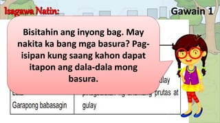 Gawain 1
Bisitahin ang inyong bag. May
nakita ka bang mga basura? Pag-
isipan kung saang kahon dapat
itapon ang dala-dala mong
basura.
 