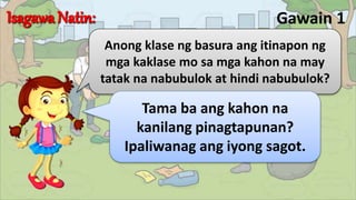 Gawain 1
Anong klase ng basura ang itinapon ng
mga kaklase mo sa mga kahon na may
tatak na nabubulok at hindi nabubulok?
Tama ba ang kahon na
kanilang pinagtapunan?
Ipaliwanag ang iyong sagot.
 