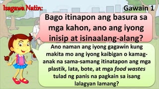 Gawain 1
Bago itinapon ang basura sa
mga kahon, ano ang iyong
inisip at isinaalang-alang?
Ano naman ang iyong gagawin kung
makita mo ang iyong kaibigan o kamag-
anak na sama-samang itinatapon ang mga
plastik, lata, bote, at mga food wastes
tulad ng panis na pagkain sa isang
lalagyan lamang?
 