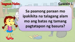 Gawain 1
Sa paanong paraan mo
ipakikita na talagang alam
mo ang batas ng tamang
pagtatapon ng basura?
 