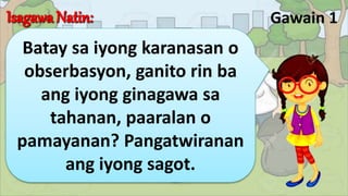 Gawain 1
Batay sa iyong karanasan o
obserbasyon, ganito rin ba
ang iyong ginagawa sa
tahanan, paaralan o
pamayanan? Pangatwiranan
ang iyong sagot.
 
