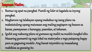1. Bumuo ng apat na pangkat. Pumili ng lider at tagatalasa inyong
pangkat.
2. Magkaroon ng talakayanupang makabuo ng isangplano na
makatutulong upangmaiwasan ang malingpagtapon ng basura sa
bansa, pamayanano barangay, paaralan, at tahanan.
3. Iguhit ang nabuong plano at gumawa ng maliit na modelo tungkol dito.
Maaaringgumamit ng mga lokal na materyales o mga patapong bagay
para sa gagawingmodelo. Angbawat miyembro ay inaasahang
makikiisa sa gawaing ito.
 