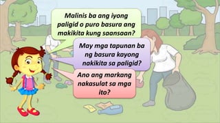 Malinis ba ang iyong
paligid o puro basura ang
makikita kung saansaan?
May mga tapunan ba
ng basura kayong
nakikita sa paligid?
Ano ang markang
nakasulat sa mga
ito?
 