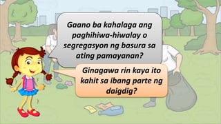 Gaano ba kahalaga ang
paghihiwa-hiwalay o
segregasyon ng basura sa
ating pamayanan?
Ginagawa rin kaya ito
kahit sa ibang parte ng
daigdig?
 