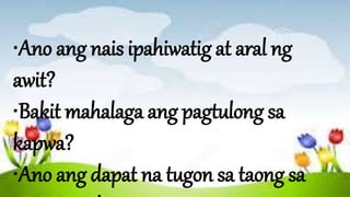 •Ano ang nais ipahiwatig at aral ng
awit?
•Bakit mahalaga ang pagtulong sa
kapwa?
•Ano ang dapat na tugon sa taong sa
 