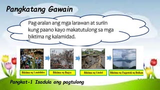 Pangkatang Gawain
Pag-aralan ang mga larawan at suriin
kung paano kayo makatutulong sa mga
biktima ng kalamidad.
Pangkat-1 Isadula ang pagtulong
 