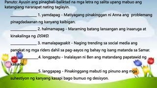 Panuto: Ayusin ang pinagbali-baliktad na mga letra ng salita upang mabuo ang
katangiang nararapat nating taglayin.
________________ 1. yamdapag - Matiyagang pinakinggan ni Anna ang problemang
pinagdadaanan ng kanyang kaibigan.
________________ 2. halmamapag - Maraming batang lansangan ang inaaruga at
kinakalinga ng DSWD.
________________ 3. mamalapagsakit - Naging trending sa social media ang
pangkat ng mga riders dahil sa pag-aayos ng bahay ng isang matanda sa Samar.
_________________4. longpagtu - Inalalayan ni Ben ang matandang papatawid ng
kalsada.
_________________5. langgapag - Pinakinggang mabuti ng pinuno ang mga
suhestiyon ng kanyang kasapi bago bumuo ng desisyon.
 