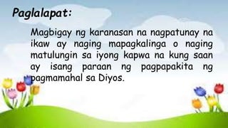 Magbigay ng karanasan na nagpatunay na
ikaw ay naging mapagkalinga o naging
matulungin sa iyong kapwa na kung saan
ay isang paraan ng pagpapakita ng
pagmamahal sa Diyos.
Paglalapat:
 