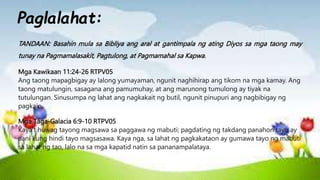TANDAAN: Basahin mula sa Bibliya ang aral at gantimpala ng ating Diyos sa mga taong may
tunay na Pagmamalasakit, Pagtulong, at Pagmamahal sa Kapwa.
Mga Kawikaan 11:24-26 RTPV05
Ang taong mapagbigay ay lalong yumayaman, ngunit naghihirap ang tikom na mga kamay. Ang
taong matulungin, sasagana ang pamumuhay, at ang marunong tumulong ay tiyak na
tutulungan. Sinusumpa ng lahat ang nagkakait ng butil, ngunit pinupuri ang nagbibigay ng
pagkain.
Mga Taga-Galacia 6:9-10 RTPV05
Kaya't huwag tayong magsawa sa paggawa ng mabuti; pagdating ng takdang panahon tayo ay
aani kung hindi tayo magsasawa. Kaya nga, sa lahat ng pagkakataon ay gumawa tayo ng mabuti
sa lahat ng tao, lalo na sa mga kapatid natin sa pananampalataya.
Paglalahat:
 