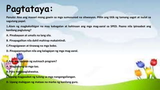 Pagtataya:
Panuto: Ano ang maaari mong gawin sa mga sumusunod na sitwasyon. Piliin ang titik ng tamang sagot at isulat sa
sagutang papel.
1.Alam ng magkakaibigan na may kabagalan at kahinaan ang mga mag-aaral sa SPED. Paano nila ipinaabot ang
kanilang pagtulong?
A. Pinabayaan at umalis na lang sila.
B. Pinapagalitan nila dahil mahirap makaintindi.
C.Pinagsigawan at tinawag na mga bobo.
D. Pinapasensyahan nila ang kalagayan ng mga mag-aaral.
2.Ano ang layunin ng outreach program?
A. Magyabang sa mga tao.
B. Para makapaglakwatsa.
C.Upang magpaabot ng tulong sa mga nangangailangan.
D. Upang mabigyan ng mataas na marka ng kanilang guro.
 