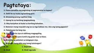 Pagtataya:
3. Paano ipinakita ang pagtulong at pagmamahal sa kapwa?
A. Dahil ito ay inutos ng kanilang guro.
B. Ginawang parang napilitan lang.
C. Upang ito ay kanilang ipagyayabang.
D. May kasiyahan at bukal sa kanilang kalooban.
4. Nalaman mong maysakit ang isa sa mga kaklase mo. Ano ang iyong gagawin?
A. Pababayaan ko lang siya.
B. Dadalawin ko siya at sabihang magpagaling.
C. Matutuwa ako para lumiit ang grado niya sa klase.
D. Wala akong pakialam sa kalagayan niya.
5. Kailangan bang piliin ang taong tutulungan?
A. Oo C. Depende
B. Hindi D. Hindi sigurado
 