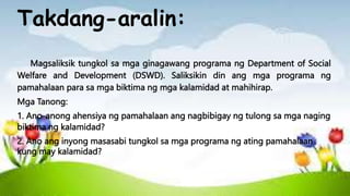 Takdang-aralin:
Magsaliksik tungkol sa mga ginagawang programa ng Department of Social
Welfare and Development (DSWD). Saliksikin din ang mga programa ng
pamahalaan para sa mga biktima ng mga kalamidad at mahihirap.
Mga Tanong:
1. Ano-anong ahensiya ng pamahalaan ang nagbibigay ng tulong sa mga naging
biktima ng kalamidad?
2. Ano ang inyong masasabi tungkol sa mga programa ng ating pamahalaan
kung may kalamidad?
 
