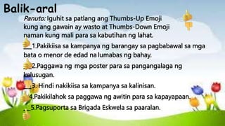 Balik-aral
Panuto: Iguhit sa patlang ang Thumbs-Up Emoji
kung ang gawain ay wasto at Thumbs-Down Emoji
naman kung mali para sa kabutihan ng lahat.
___1.Pakikiisa sa kampanya ng barangay sa pagbabawal sa mga
bata o menor de edad na lumabas ng bahay.
___2.Paggawa ng mga poster para sa pangangalaga ng
kalusugan.
___3. Hindi nakikiisa sa kampanya sa kalinisan.
__4.Pakikilahok sa paggawa ng awitin para sa kapayapaan.
__ 5.Pagsuporta sa Brigada Eskwela sa paaralan.
 
