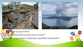 a. Tungkol saan ang mga larawan?
b. Anu-anong kalamidad ang nakita ninyo sa larawan?
c. Ano ang inyong karanasan sa pagtulong sa mga biktima ng kalamidad?
 