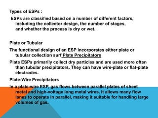 Types of ESPs :
ESPs are classified based on a number of different factors,
including the collector design, the number of stages,
and whether the process is dry or wet.
Plate or Tubular
The functional design of an ESP incorporates either plate or
tubular collection surf Plate Precipitators
Plate ESPs primarily collect dry particles and are used more often
than tubular precipitators. They can have wire-plate or flat-plate
electrodes.
Plate-Wire Precipitators
In a plate-wire ESP, gas flows between parallel plates of sheet
metal and high-voltage long metal wires. It allows many flow
lanes to operate in parallel, making it suitable for handling large
volumes of gas.
 