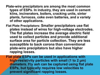 Plate-wire precipitators are among the most common
types of ESPs. In industry, they are used in cement
kilns, incinerators, boilers, cracking units, sinter
plants, furnaces, coke oven batteries, and a variety
of other applications.
Flat Plate Precipitators: Smaller precipitators use flat
plates instead of wires for high-voltage electrodes.
The flat plates increase the average electric field
used to collect particles and provide additional
surface area for particle collection. They are less
susceptible to back corona than conventional
plate-wire precipitators but also have higher
rapping losses.
Flat plate ESPs can be used in applications with
high-resistivity particles with small (1 to 2 µm)
diameters. Fly ash can be captured using flat plate
ESPs, but typically requires low velocities to
prevent significant rapping losses.
 