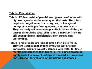 Tubular Precipitators
Tubular ESPs consist of parallel arrangements of tubes with
high-voltage electrodes running on their axis. The tubes
may be arranged as a circular, square, or hexagonal
honeycomb with gas flowing upwards or downwards.
They are designed as one-stage units in which all the gas
passes through the tube, eliminating sneakage. They are
still susceptible to inefficiencies from corona non-
uniformities.
Tubular precipitators are less common than plate types.
They are used in applications involving wet or sticky
particulate, and are typically cleaned with water for lower
reentrainment losses than typical ESPs. They also can be
tightly sealed to prevent leakage of material, an important
consideration for valuable or hazardous substances.
 