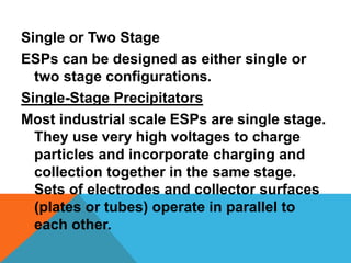 Single or Two Stage
ESPs can be designed as either single or
two stage configurations.
Single-Stage Precipitators
Most industrial scale ESPs are single stage.
They use very high voltages to charge
particles and incorporate charging and
collection together in the same stage.
Sets of electrodes and collector surfaces
(plates or tubes) operate in parallel to
each other.
 