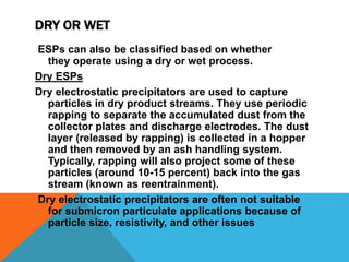 DRY OR WET
ESPs can also be classified based on whether
they operate using a dry or wet process.
Dry ESPs
Dry electrostatic precipitators are used to capture
particles in dry product streams. They use periodic
rapping to separate the accumulated dust from the
collector plates and discharge electrodes. The dust
layer (released by rapping) is collected in a hopper
and then removed by an ash handling system.
Typically, rapping will also project some of these
particles (around 10-15 percent) back into the gas
stream (known as reentrainment).
Dry electrostatic precipitators are often not suitable
for submicron particulate applications because of
particle size, resistivity, and other issues
 