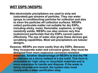 WET ESPS (WESPS)
Wet electrostatic precipitators are used to strip wet
(saturated) gas streams of particles. They use water
sprays to condition/trap particles for collection and also
to clean the particles off collection surfaces. WESPs
collect particulate matter not suitable for dry ESPs,
including sticky, moist, flammable, explosive, or high
resistivity solids. WESPs can also remove very fine
(submicron) particulate that dry ESPs cannot capture
effectively. The use of water also gives these devices gas
scrubbing capabilities. Most wet precipitators are tubular
designs.
However, WESPs are more costly than dry ESPs. Because
they incorporate water and corrosive gases, they must be
designed from more expensive corrosion-resistant
materials. Another disadvantage of WESPs is that the PM
is collected as a slurry instead of a dry solid. This form is
unsuitable for high value or recyclable materials and is
more expensive to handle and dispose. If the water is
being recycled and reused, the system also must
incorporate a water purification step.
 