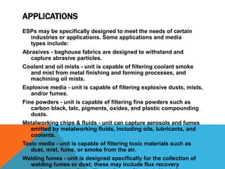 APPLICATIONS
ESPs may be specifically designed to meet the needs of certain
industries or applications. Some applications and media
types include:
Abrasives - baghouse fabrics are designed to withstand and
capture abrasive particles.
Coolant and oil mists - unit is capable of filtering coolant smoke
and mist from metal finishing and forming processes, and
machining oil mists.
Explosive media - unit is capable of filtering explosive dusts, mists,
and/or fumes.
Fine powders - unit is capable of filtering fine powders such as
carbon black, talc, pigments, oxides, and plastic compounding
dusts.
Metalworking chips & fluids - unit can capture aerosols and fumes
emitted by metalworking fluids, including oils, lubricants, and
coolants.
Toxic media - unit is capable of filtering toxic materials such as
dust, mist, fume, or smoke from the air.
Welding fumes - unit is designed specifically for the collection of
welding fumes or dust; these may include flux recovery
 
