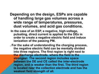 Depending on the design, ESPs are capable
of handling large gas volumes across a
wide range of temperatures, pressures,
dust volumes, and acid gas conditions.
In the case of an ESP, a negative, high-voltage,
pulsating, direct current is applied to the DEs in
order to create a negative electric field and induce
ionization of the passing PM.
. For the sake of understanding the charging process,
the negative electric field can be mentally divided
into three regions. The first region is right next to
the discharge electrode, where the field is the
strongest. The second region includes space
between the DE and CE called the inter-electrode
region, and is weaker than the first. The third region
is located near the collection electrode and has the
weakest field strength of all.
 