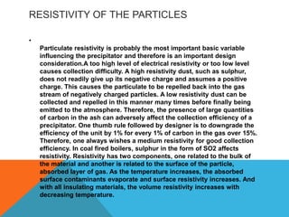 RESISTIVITY OF THE PARTICLES
•
Particulate resistivity is probably the most important basic variable
influencing the precipitator and therefore is an important design
consideration.A too high level of electrical resistivity or too low level
causes collection difficulty. A high resistivity dust, such as sulphur,
does not readily give up its negative charge and assumes a positive
charge. This causes the particulate to be repelled back into the gas
stream of negatively charged particles. A low resistivity dust can be
collected and repelled in this manner many times before finally being
emitted to the atmosphere. Therefore, the presence of large quantities
of carbon in the ash can adversely affect the collection efficiency of a
precipitator. One thumb rule followed by designer is to downgrade the
efficiency of the unit by 1% for every 1% of carbon in the gas over 15%.
Therefore, one always wishes a medium resistivity for good collection
efficiency. In coal fired boilers, sulphur in the form of SO2 affects
resistivity. Resistivity has two components, one related to the bulk of
the material and another is related to the surface of the particle,
absorbed layer of gas. As the temperature increases, the absorbed
surface contaminants evaporate and surface resistivity increases. And
with all insulating materials, the volume resistivity increases with
decreasing temperature.
 