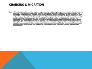 CHARGING & MIGRATION
Before PM can be captured, it must first acquire a negative charge and the negative gas ions created in the inter-electrode
region play a crucial role in this process. When PM and negative gas ions cross paths, the gas ions stick to the
particles and impart a negative charge to them. At first the charge is fairly insignificant, as most particles are huge
compared to a gas molecule, but many gas ions can fit on a single particle, and they do. Small particles (less than 1
μm diameter) can absorb “tens” of ions, while large particles (greater than 10 μm) can absorb “tens of thousands”
of ions. Eventually, there are so many ions sticking to the particles, that the particles begin to emit their own
negative electric field. When this happens, the negative fields surrounding the saturated particles start to repulse
negative gas ions and no additional ions are acquired. This is called the saturation charge and is responsible for
inducing the PMs inescapable pull of electrostatic attraction, or migration. Bigger particles have a higher saturation
charge and are consequently pulled more strongly to the collection plate than smaller particles that have a smaller
saturation charge. Regardless of size, the particles eventually encounter the CE and stick due to adhesive and
cohesive forces.
 