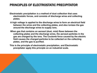 PRINCIPLES OF ELECTROSTATIC PRECIPITATOR
Electrostatic precipitation is a method of dust collection that uses
electrostatic forces, and consists of discharge wires and collecting
plates.
A high voltage is applied to the discharge wires to form an electrical field
between the wires and the collecting plates, and also ionizes the gas
around the discharge wires to supply ions.
When gas that contains an aerosol (dust, mist) flows between the
collecting plates and the discharge wires, the aerosol particles in the
gas are charged by the ions. The Coulomb force caused by the electric
field causes the charged particles to be collected on the collecting
plates, and the gas is purified.
This is the principle of electrostatic precipitation, and Electrostatic
precipitator apply this principle on an industrial scale.
 