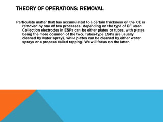 THEORY OF OPERATIONS: REMOVAL
Particulate matter that has accumulated to a certain thickness on the CE is
removed by one of two processes, depending on the type of CE used.
Collection electrodes in ESPs can be either plates or tubes, with plates
being the more common of the two. Tubes-type ESPs are usually
cleaned by water sprays, while plates can be cleaned by either water
sprays or a process called rapping. We will focus on the latter.
 