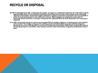 RECYCLE OR DISPOSAL
As PM is dislodged from CEs, is falls into the hopper. A hopper is a dedicated collection bin with sides sloping
approximately 50 to 70o so that PM is allowed to flow freely from the top of the hopper to the discharge
opening in the bottom. Particulate matter collected in hoppers should be removed as soon as possible in
order to avoid packing that is very difficult to remove. Most hoppers are emptied by some type of
discharge device and then a conveyor transports the collected PM to its final destination for recycling or
disposal.
In an ESP using liquid sprays to remove accumulated PM, the sludge collects in a holding basin at the bottom
of the vessel. The sludge is then sent to settling ponds of lined landfills for proper ultimate disposal.
Spraying can occur while the ESP is on-line and is typically intermittent. While water is generally used as
the spraying liquid in wet ESPS, other liquids could be used if absorption of gaseous pollutants is also a
goal.
 