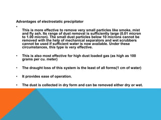 Advantages of electrostatic precipitator
•
This is more effective to remove very small particles like smoke, mist
and fly ash. Its range of dust removal is sufficiently large (0.01 micron
to 1.00 micron). The small dust particles below 10 microns cannot be
removed with the help of mechanical separators and wet scrubbers
cannot be used if sufficient water is now available. Under these
circumstances, this type is very effective.
• This is also most effective for high dust loaded gas (as high as 100
grams per cu. meter)
• The draught loss of this system is the least of all forms(1 cm of water)
• It provides ease of operation.
• The dust is collected in dry form and can be removed either dry or wet.
 