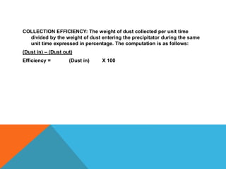 COLLECTION EFFICIENCY: The weight of dust collected per unit time
divided by the weight of dust entering the precipitator during the same
unit time expressed in percentage. The computation is as follows:
(Dust in) – (Dust out)
Efficiency = (Dust in) X 100
 