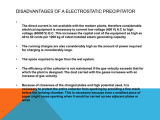 DISADVANTAGES OF A ELECTROSTATIC PRECIPITATOR
•
The direct current is not available with the modern plants, therefore considerable
electrical equipment is necessary to convert low voltage (400 V) A.C to high
voltage (60000 V) D.C. This increases the capital cost of the equipment as high as
40 to 60 cents per 1000 kg of rated installed steam generating capacity.
• The running charges are also considerably high as the amount of power required
for charging is considerably large.
• The space required is larger than the wet system.
• The efficiency of the collector is not maintained if the gas velocity exceeds that for
which the plant is designed. The dust carried with the gases increases with an
increase of gas velocity.
• Because of closeness of the charged plates and high potential used, it is
necessary to protect the entire collector from sparking by providing a fine mesh
before the ionizing chamber. This is necessary because even a smallest piece of
paper might cause sparking when it would be carried across adjacent plates or
wires
 