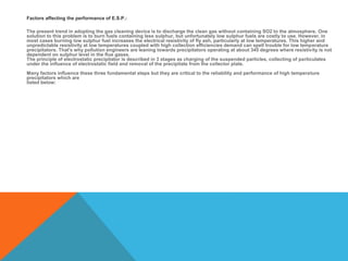 Factors affecting the performance of E.S.P.:
The present trend in adopting the gas cleaning device is to discharge the clean gas without containing SO2 to the atmosphere. One
solution to this problem is to burn fuels containing less sulphur, but unfortunately low sulphur fuels are costly to use. However, in
most cases burning low sulphur fuel increases the electrical resistivity of fly ash, particularly at low temperatures. This higher and
unpredictable resistivity at low temperatures coupled with high collection efficiencies demand can spell trouble for low temperature
precipitators. That's why pollution engineers are leaning towards precipitators operating at about 345 degrees where resistivity is not
dependent on sulphur level in the flue gases.
The principle of electrostatic precipitator is described in 3 stages as charging of the suspended particles, collecting of particulates
under the influence of electrostatic field and removal of the precipitate from the collector plate.
Many factors influence these three fundamental steps but they are critical to the reliability and performance of high temperature
precipitators which are
listed below:
 