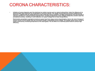 CORONA CHARACTERISTICS:
• Initiation of corona depends upon free electrons by random sources such as natural radioactivity. Under the influence of an
electrical field, these electrons are accelerated to a terminal velocity. The rapidly moving electrons produce additional free
electrons y colliding with the orbital electrons of gas molecules and by ionization. At higher temperatures, flue-gas density is
reduced, resulting in a reduced starting potential. Thus, at higher temperatures, lower voltages initiate the corona to start the
precipitation process, resulting in more collection for a given voltage than at lower temperatures.
Electrostatic precipitators operated at maximum power input have steep corona characteristics; that is, the rate of change of
corona current is much greater than the concurrent charge in precipitator-circuit voltage. The steeply rising corona current is
further enhanced by increasing temperature of the stack gases. The net effect is to maximize power levels to achieve high
efficiency.
 