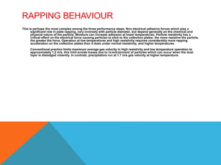RAPPING BEHAVIOUR
This is perhaps the most complex among the three performance steps. Non electrical adhesive forces which play a
significant role in plate rapping, vary inversely with particle diameter, but depend generally on the chemical and
physical nature of the particle. Moisture can increase adhesion at lower temperatures. Particle resistivity has a
critical effect on the electrical force causing particles to slick to the collection plates: the more resistive the particle,
the greater the force. Operation at low temperatures and high resistivity requires considerably more rapping
acceleration on the collection plates than it does under normal resistivity, and higher temperatures.
Conventional practice limits maximum average gas velocity in high resistivity and low temperature operation to
approximately 1.2 m/s. this limit avoids losses due to re-entrainment of particles which can occur when the dust
layer is dislodged violently. In contrast, precipitators run at 1.7 m/s gas velocity at higher temperature.
 