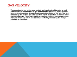 GAS VELOCITY
• There are two forces acting on a particle having direct right angles to each
other. First is due to the flow of gas and second is produced by the electric
force on the ionized particle perpendicular to the motion of the gas. The path
followed by the particle will take direction which is resultant of the two forces
mentioned above. Therefore the efficiency of the collector decreases with an
increase in velocity which can be compensated by increasing the voltage
supplied to the plates.
 