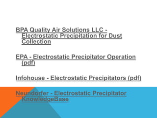 BPA Quality Air Solutions LLC -
Electrostatic Precipitation for Dust
Collection
EPA - Electrostatic Precipitator Operation
(pdf)
Infohouse - Electrostatic Precipitators (pdf)
Neundorfer - Electrostatic Precipitator
KnowledgeBase
 